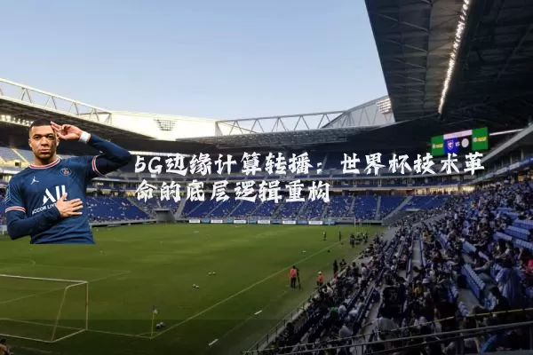 5G边缘计算转播:世界杯技术革命的底层逻辑重构